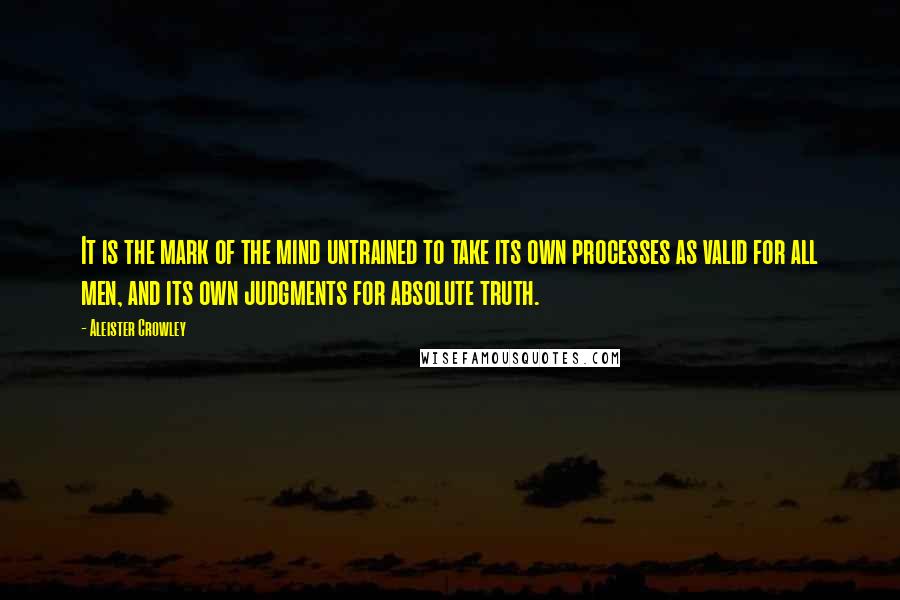 Aleister Crowley Quotes: It is the mark of the mind untrained to take its own processes as valid for all men, and its own judgments for absolute truth.