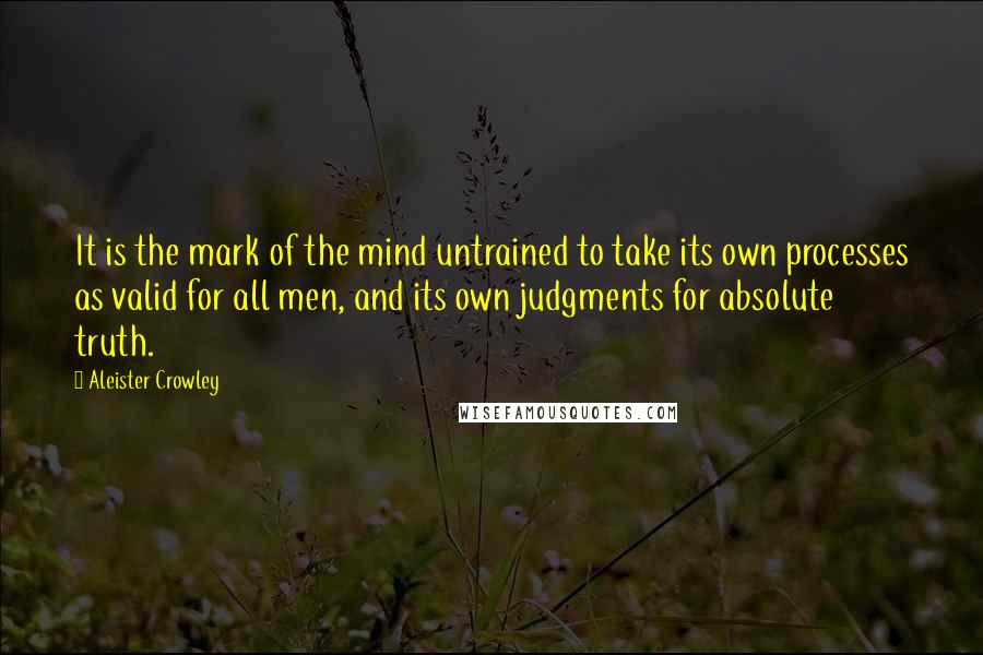 Aleister Crowley Quotes: It is the mark of the mind untrained to take its own processes as valid for all men, and its own judgments for absolute truth.