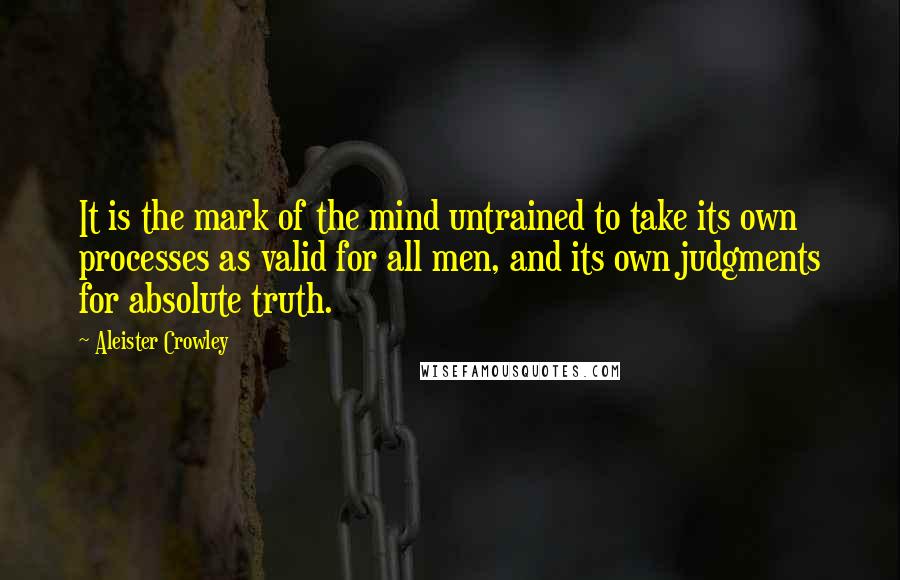 Aleister Crowley Quotes: It is the mark of the mind untrained to take its own processes as valid for all men, and its own judgments for absolute truth.