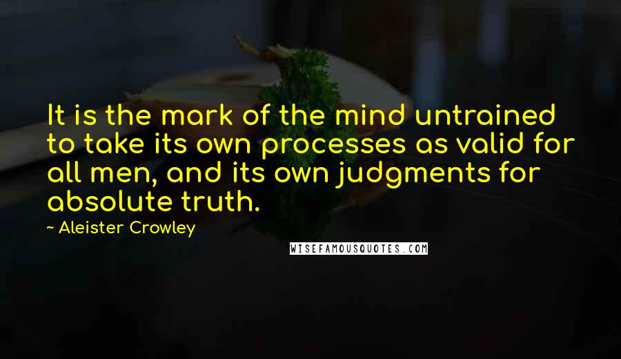 Aleister Crowley Quotes: It is the mark of the mind untrained to take its own processes as valid for all men, and its own judgments for absolute truth.