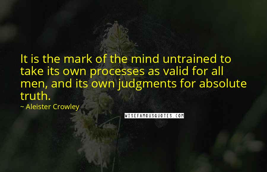 Aleister Crowley Quotes: It is the mark of the mind untrained to take its own processes as valid for all men, and its own judgments for absolute truth.