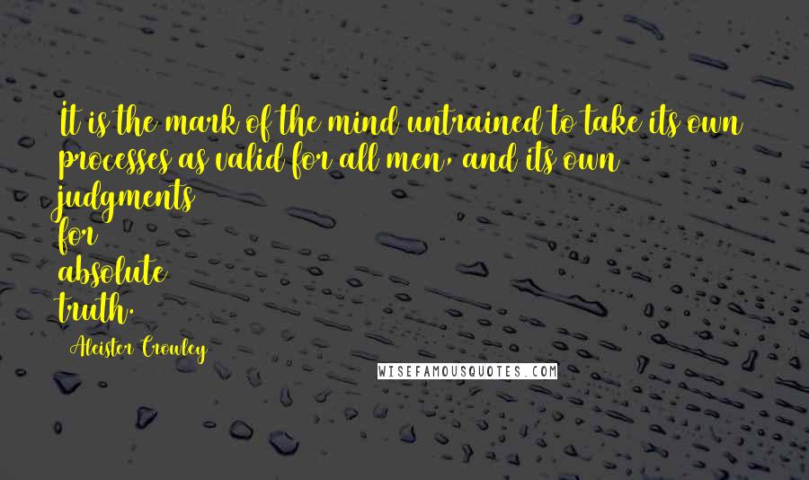 Aleister Crowley Quotes: It is the mark of the mind untrained to take its own processes as valid for all men, and its own judgments for absolute truth.