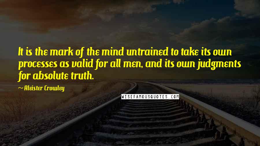 Aleister Crowley Quotes: It is the mark of the mind untrained to take its own processes as valid for all men, and its own judgments for absolute truth.