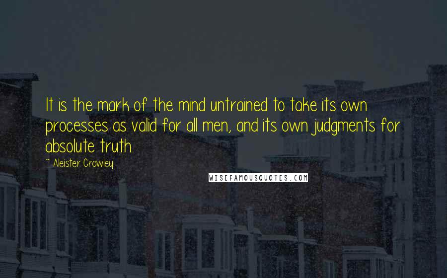 Aleister Crowley Quotes: It is the mark of the mind untrained to take its own processes as valid for all men, and its own judgments for absolute truth.
