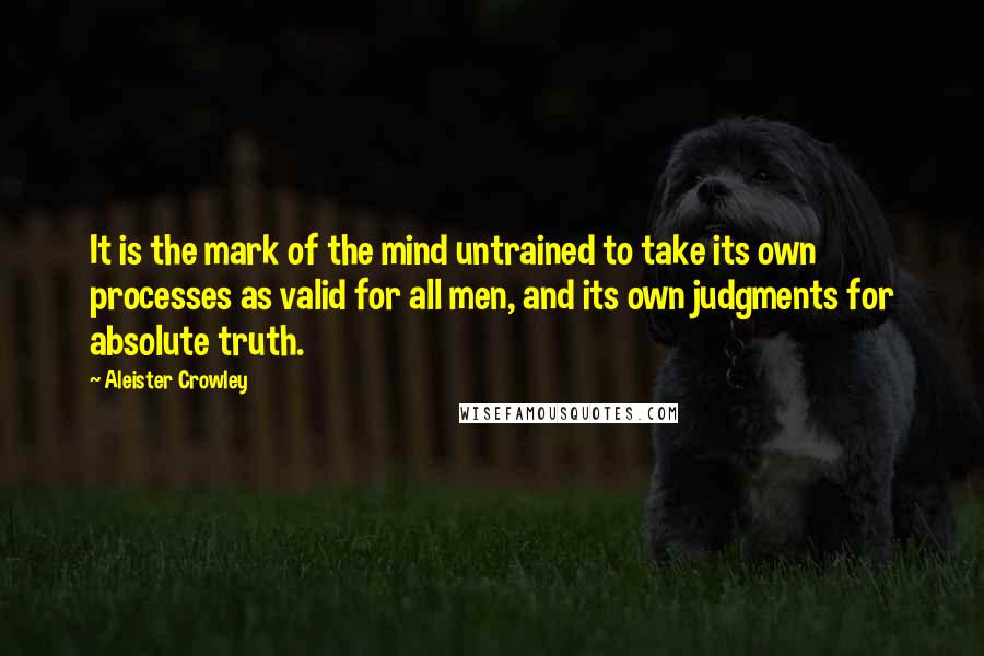 Aleister Crowley Quotes: It is the mark of the mind untrained to take its own processes as valid for all men, and its own judgments for absolute truth.