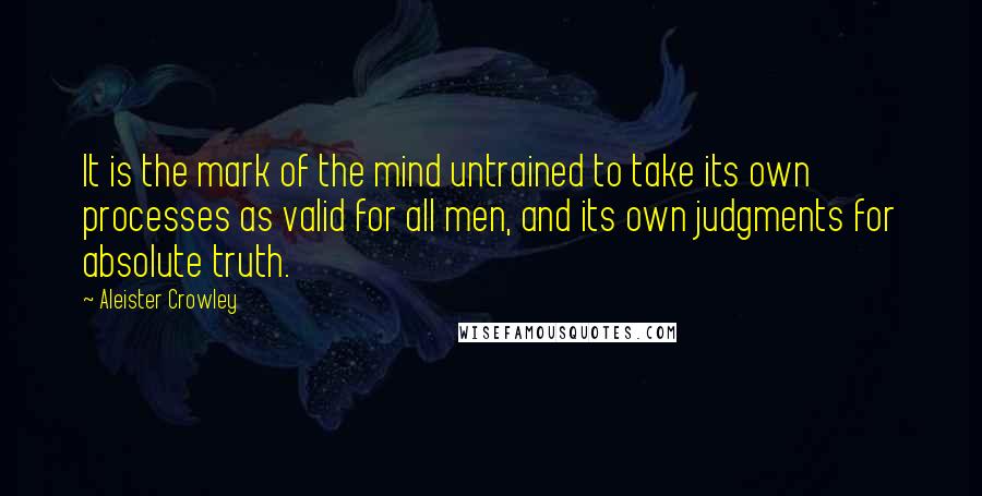 Aleister Crowley Quotes: It is the mark of the mind untrained to take its own processes as valid for all men, and its own judgments for absolute truth.