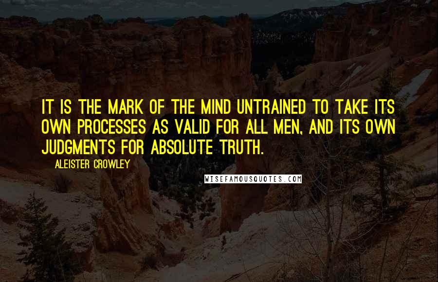 Aleister Crowley Quotes: It is the mark of the mind untrained to take its own processes as valid for all men, and its own judgments for absolute truth.