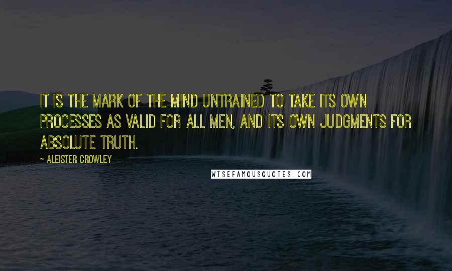 Aleister Crowley Quotes: It is the mark of the mind untrained to take its own processes as valid for all men, and its own judgments for absolute truth.