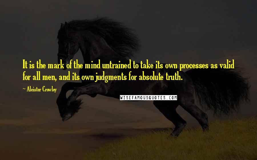 Aleister Crowley Quotes: It is the mark of the mind untrained to take its own processes as valid for all men, and its own judgments for absolute truth.