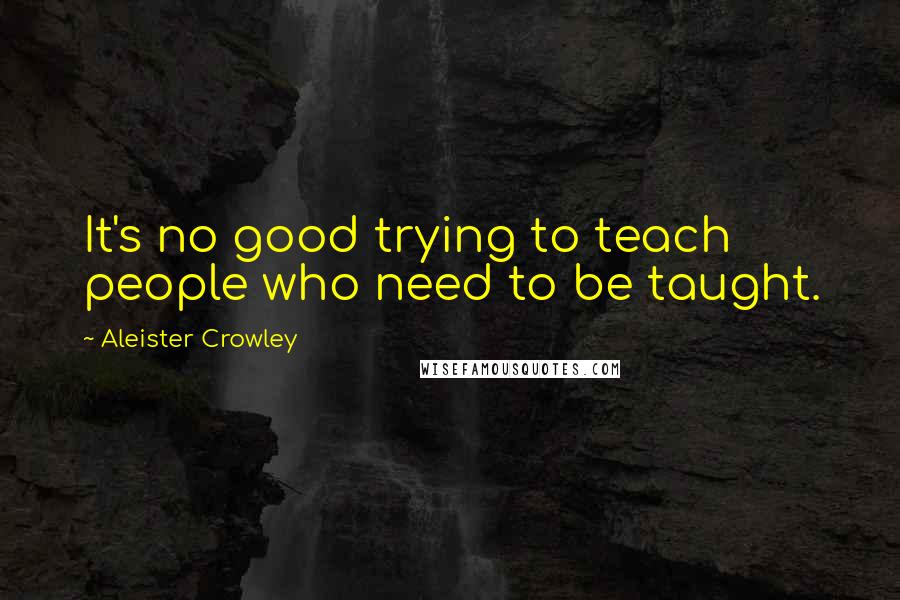Aleister Crowley Quotes: It's no good trying to teach people who need to be taught.