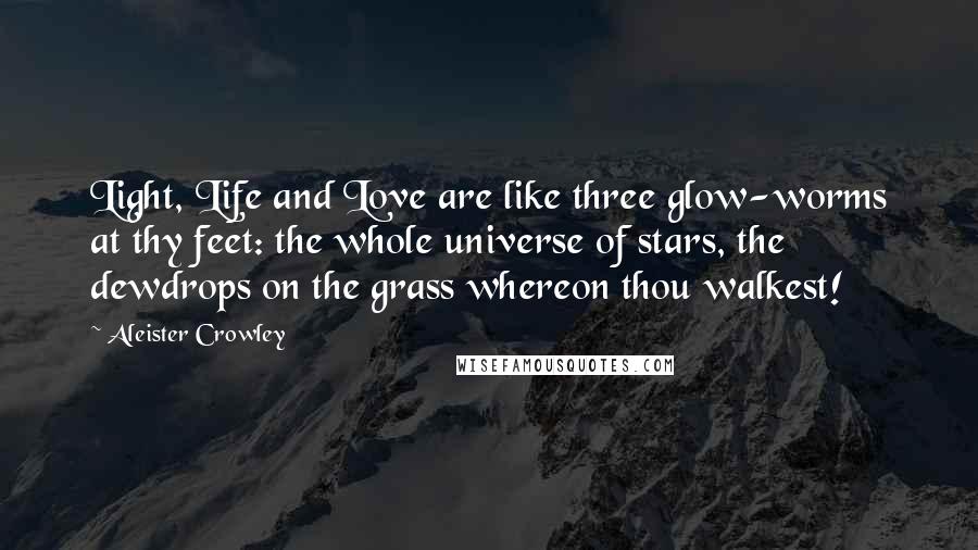 Aleister Crowley Quotes: Light, Life and Love are like three glow-worms at thy feet: the whole universe of stars, the dewdrops on the grass whereon thou walkest!