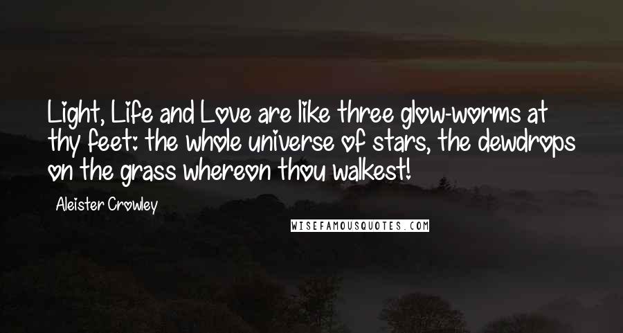 Aleister Crowley Quotes: Light, Life and Love are like three glow-worms at thy feet: the whole universe of stars, the dewdrops on the grass whereon thou walkest!