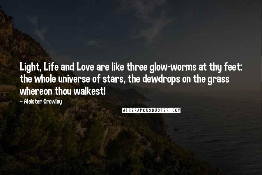 Aleister Crowley Quotes: Light, Life and Love are like three glow-worms at thy feet: the whole universe of stars, the dewdrops on the grass whereon thou walkest!