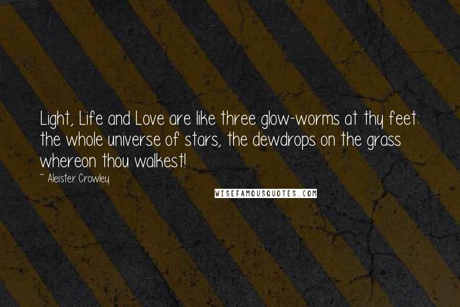 Aleister Crowley Quotes: Light, Life and Love are like three glow-worms at thy feet: the whole universe of stars, the dewdrops on the grass whereon thou walkest!