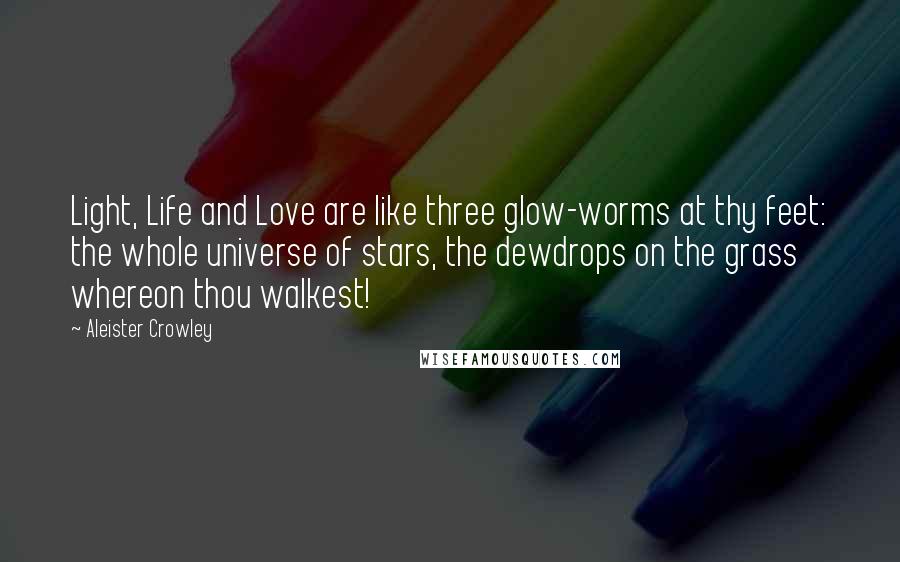 Aleister Crowley Quotes: Light, Life and Love are like three glow-worms at thy feet: the whole universe of stars, the dewdrops on the grass whereon thou walkest!