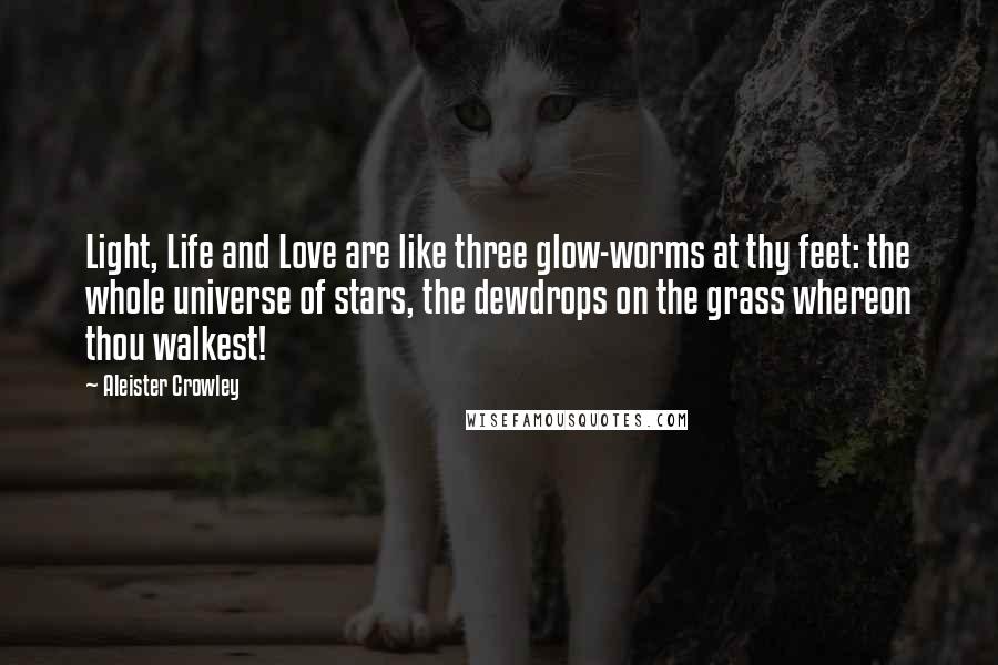 Aleister Crowley Quotes: Light, Life and Love are like three glow-worms at thy feet: the whole universe of stars, the dewdrops on the grass whereon thou walkest!