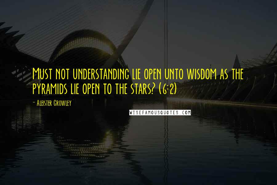 Aleister Crowley Quotes: Must not understanding lie open unto wisdom as the pyramids lie open to the stars? (6:2)