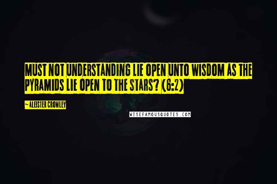Aleister Crowley Quotes: Must not understanding lie open unto wisdom as the pyramids lie open to the stars? (6:2)