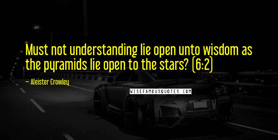 Aleister Crowley Quotes: Must not understanding lie open unto wisdom as the pyramids lie open to the stars? (6:2)