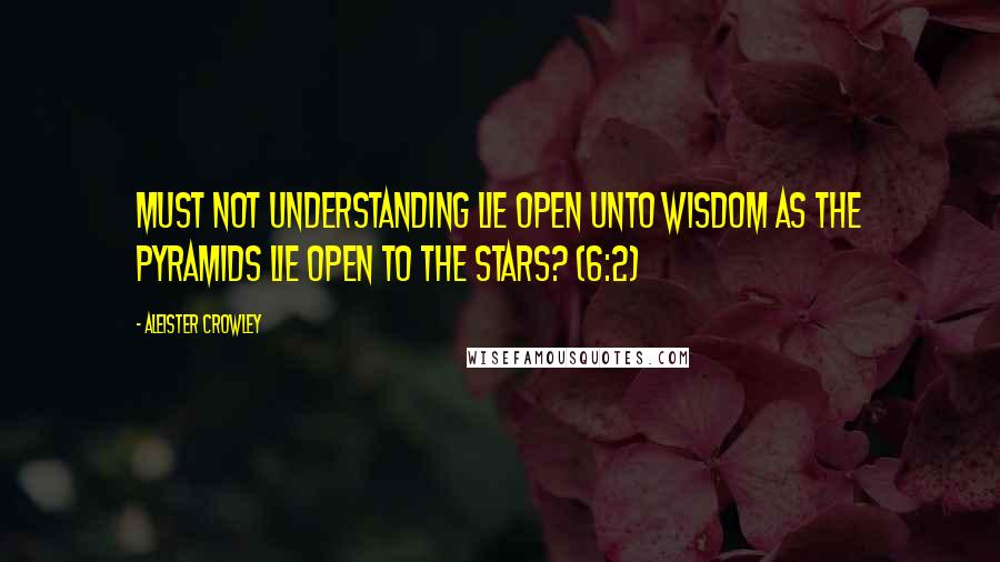 Aleister Crowley Quotes: Must not understanding lie open unto wisdom as the pyramids lie open to the stars? (6:2)