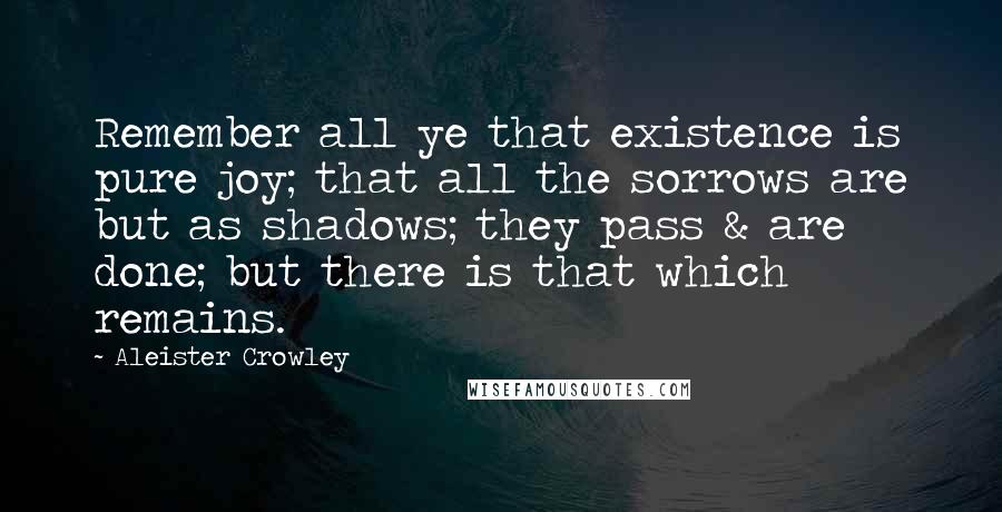 Aleister Crowley Quotes: Remember all ye that existence is pure joy; that all the sorrows are but as shadows; they pass & are done; but there is that which remains.