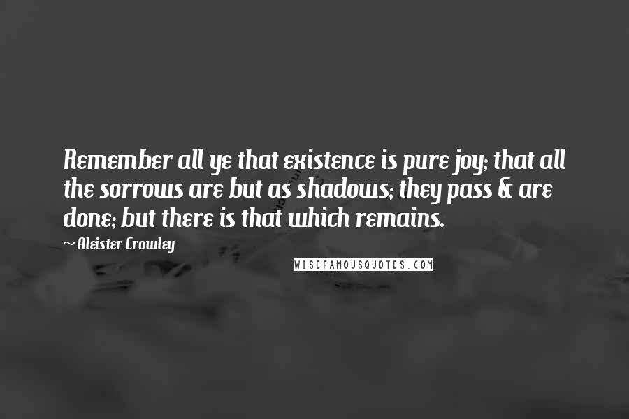 Aleister Crowley Quotes: Remember all ye that existence is pure joy; that all the sorrows are but as shadows; they pass & are done; but there is that which remains.