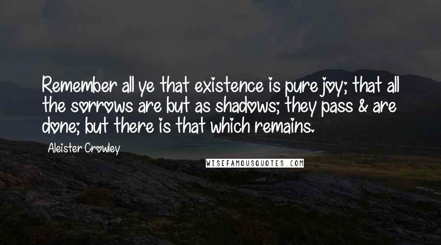 Aleister Crowley Quotes: Remember all ye that existence is pure joy; that all the sorrows are but as shadows; they pass & are done; but there is that which remains.