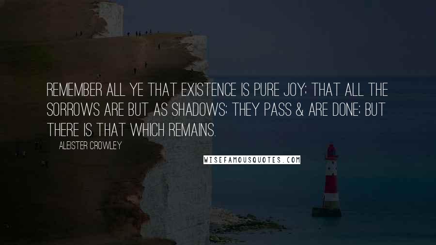 Aleister Crowley Quotes: Remember all ye that existence is pure joy; that all the sorrows are but as shadows; they pass & are done; but there is that which remains.
