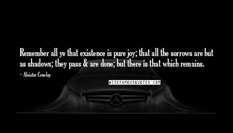 Aleister Crowley Quotes: Remember all ye that existence is pure joy; that all the sorrows are but as shadows; they pass & are done; but there is that which remains.