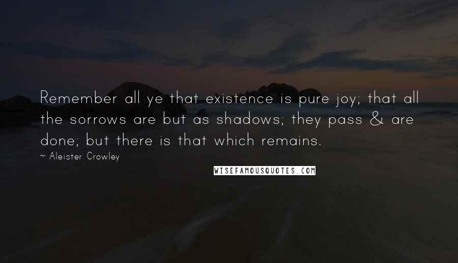 Aleister Crowley Quotes: Remember all ye that existence is pure joy; that all the sorrows are but as shadows; they pass & are done; but there is that which remains.