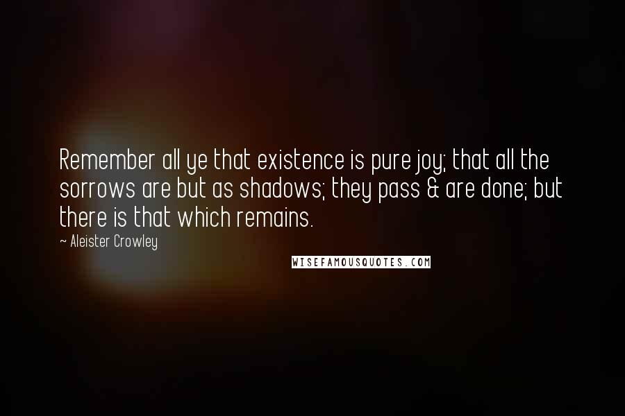 Aleister Crowley Quotes: Remember all ye that existence is pure joy; that all the sorrows are but as shadows; they pass & are done; but there is that which remains.