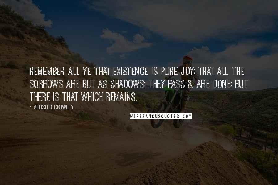 Aleister Crowley Quotes: Remember all ye that existence is pure joy; that all the sorrows are but as shadows; they pass & are done; but there is that which remains.