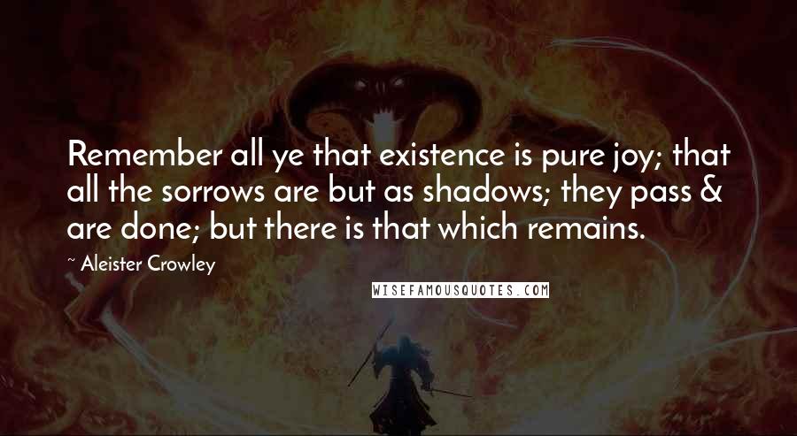 Aleister Crowley Quotes: Remember all ye that existence is pure joy; that all the sorrows are but as shadows; they pass & are done; but there is that which remains.