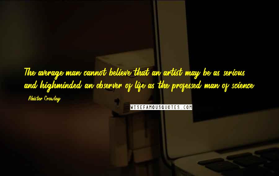 Aleister Crowley Quotes: The average man cannot believe that an artist may be as serious and highminded an observer of life as the professed man of science.