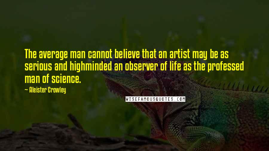 Aleister Crowley Quotes: The average man cannot believe that an artist may be as serious and highminded an observer of life as the professed man of science.