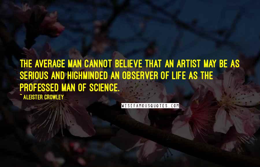 Aleister Crowley Quotes: The average man cannot believe that an artist may be as serious and highminded an observer of life as the professed man of science.