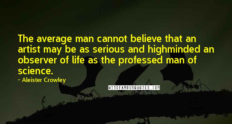 Aleister Crowley Quotes: The average man cannot believe that an artist may be as serious and highminded an observer of life as the professed man of science.
