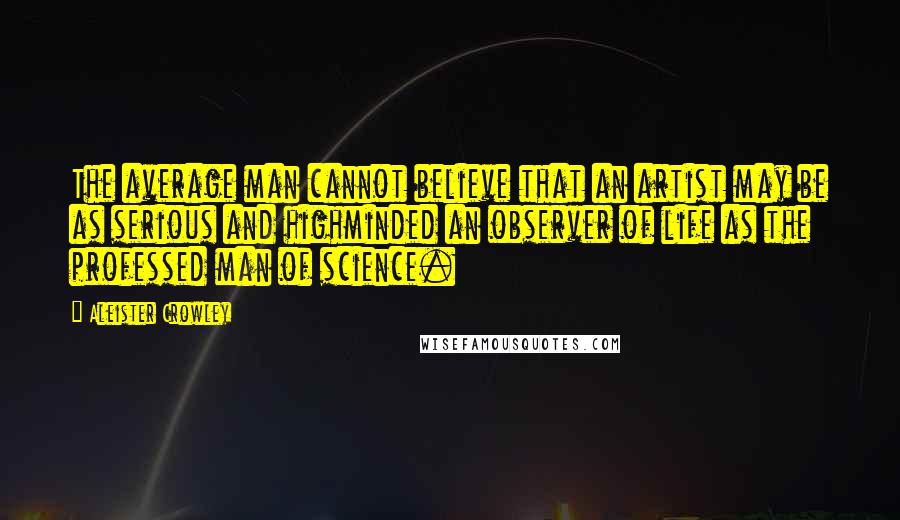 Aleister Crowley Quotes: The average man cannot believe that an artist may be as serious and highminded an observer of life as the professed man of science.