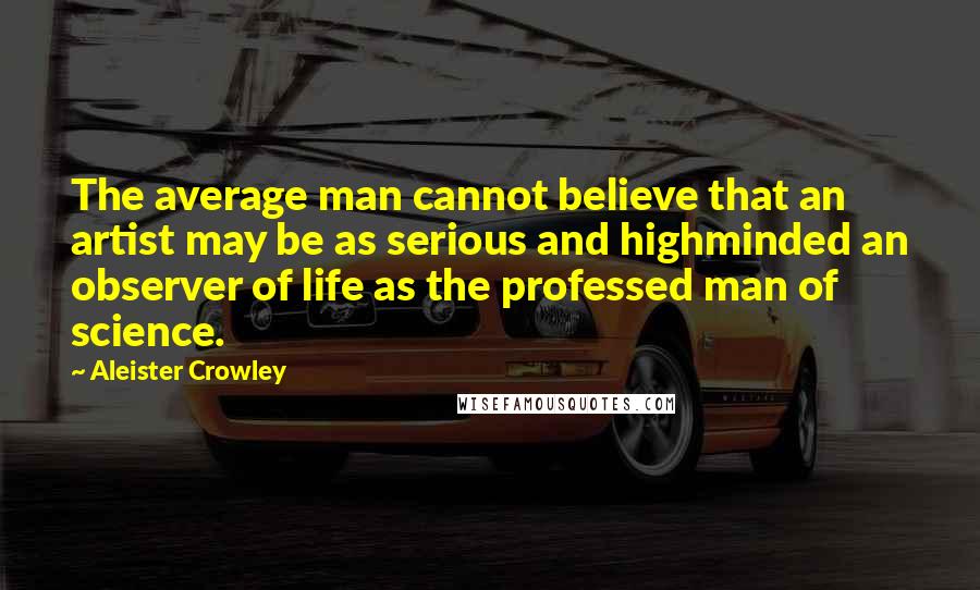 Aleister Crowley Quotes: The average man cannot believe that an artist may be as serious and highminded an observer of life as the professed man of science.