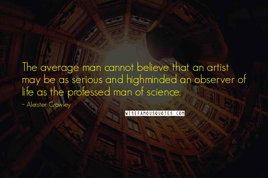 Aleister Crowley Quotes: The average man cannot believe that an artist may be as serious and highminded an observer of life as the professed man of science.