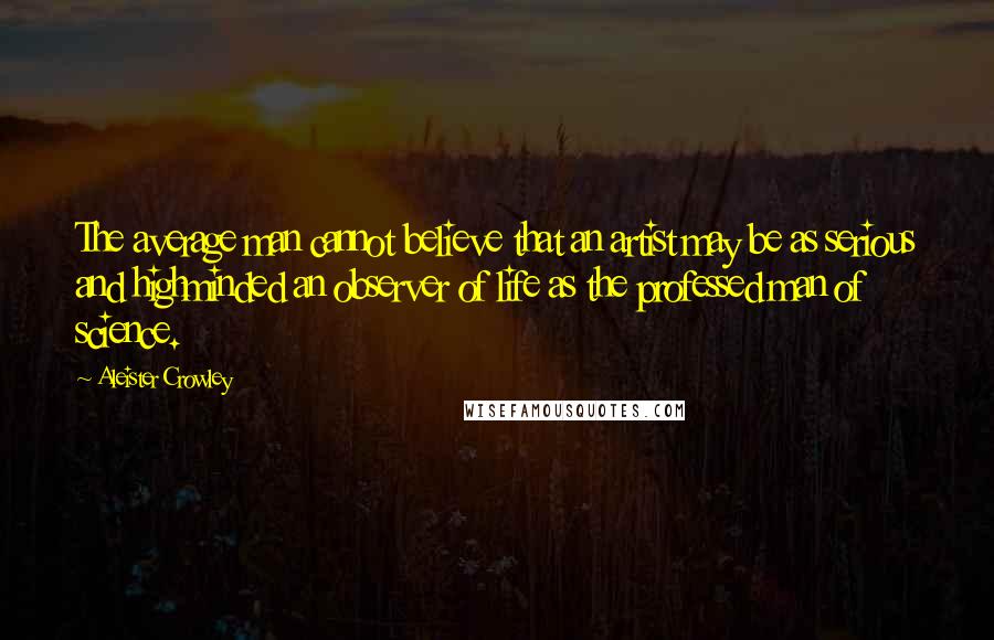 Aleister Crowley Quotes: The average man cannot believe that an artist may be as serious and highminded an observer of life as the professed man of science.