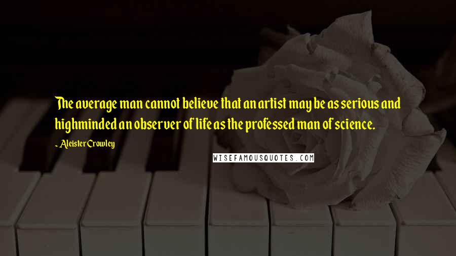 Aleister Crowley Quotes: The average man cannot believe that an artist may be as serious and highminded an observer of life as the professed man of science.