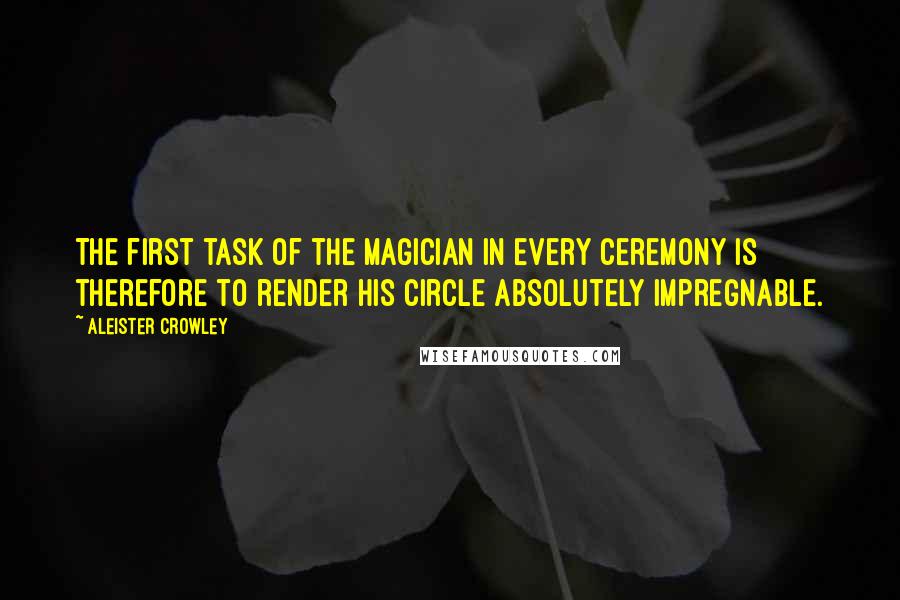 Aleister Crowley Quotes: The first task of the Magician in every ceremony is therefore to render his Circle absolutely impregnable.