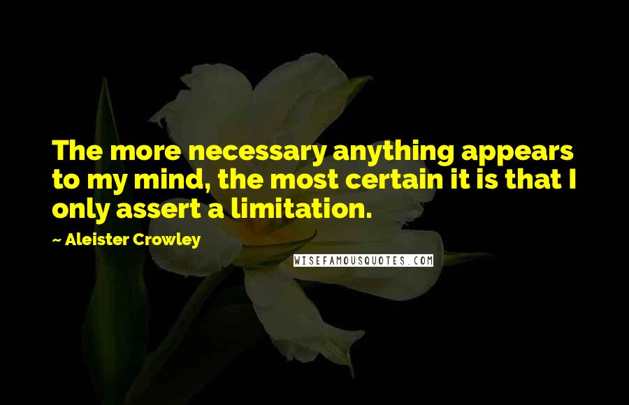 Aleister Crowley Quotes: The more necessary anything appears to my mind, the most certain it is that I only assert a limitation.