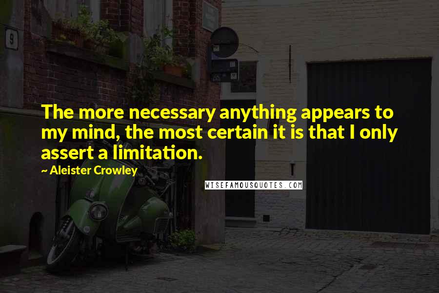 Aleister Crowley Quotes: The more necessary anything appears to my mind, the most certain it is that I only assert a limitation.