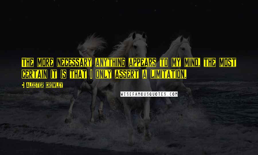 Aleister Crowley Quotes: The more necessary anything appears to my mind, the most certain it is that I only assert a limitation.