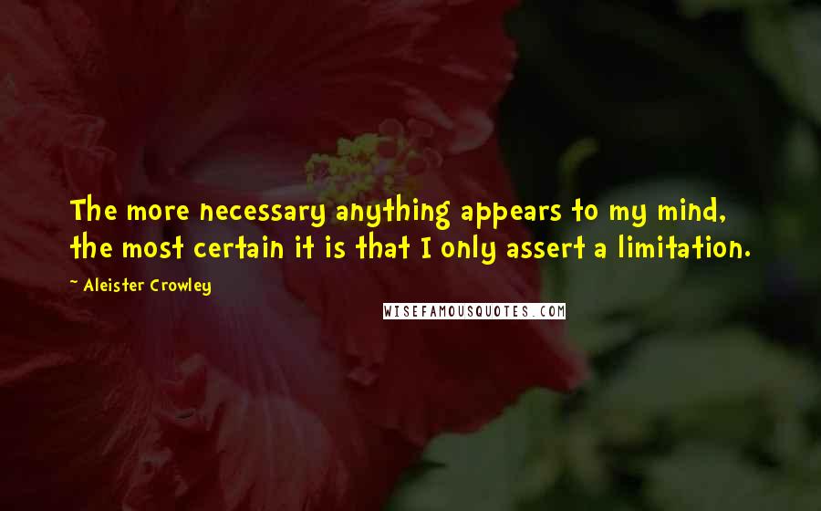 Aleister Crowley Quotes: The more necessary anything appears to my mind, the most certain it is that I only assert a limitation.