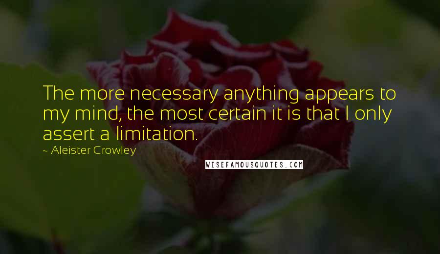 Aleister Crowley Quotes: The more necessary anything appears to my mind, the most certain it is that I only assert a limitation.