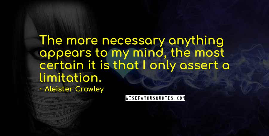 Aleister Crowley Quotes: The more necessary anything appears to my mind, the most certain it is that I only assert a limitation.