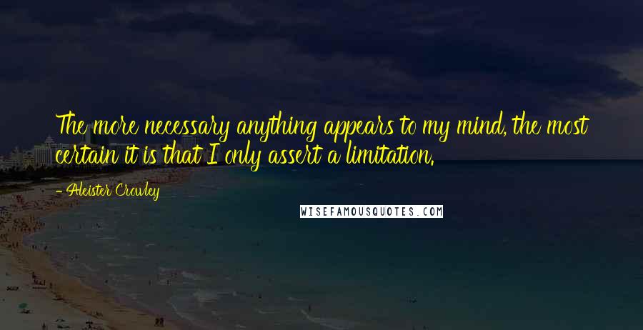 Aleister Crowley Quotes: The more necessary anything appears to my mind, the most certain it is that I only assert a limitation.